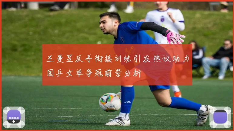 王曼昱反手衔接训练引发热议助力国乒女单争冠前景分析