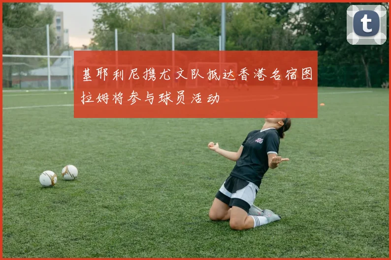 基耶利尼携尤文队抵达香港名宿图拉姆将参与球员活动