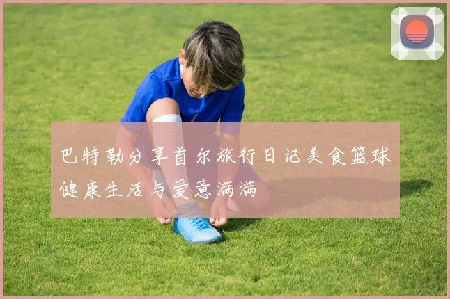 巴特勒分享首尔旅行日记美食篮球健康生活与爱意满满