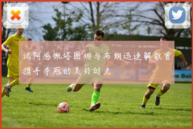 诺阿感慨塔图姆与布朗迅速解散曾携手夺冠的美好时光