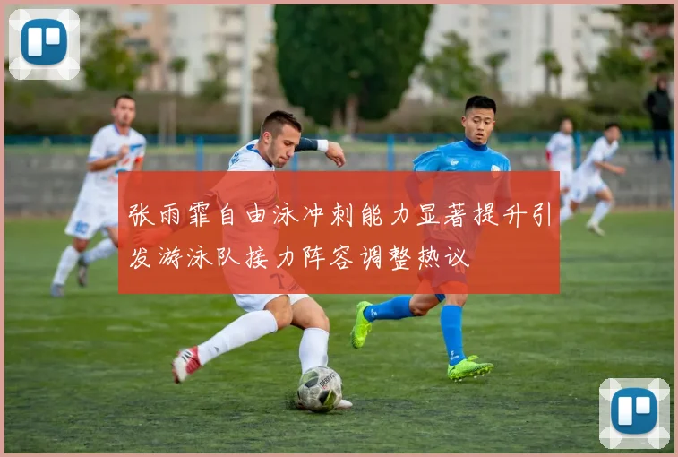 张雨霏自由泳冲刺能力显著提升引发游泳队接力阵容调整热议